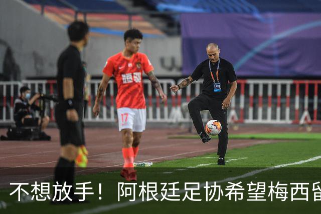 不想放手！阿根廷足协希望梅西留队到2028：梅西正纠结最终决定