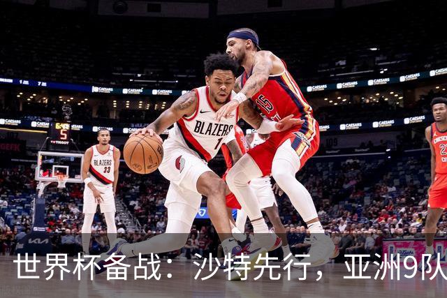 世界杯备战：沙特先行，亚洲9队前景分析与日本队能否突破18强
