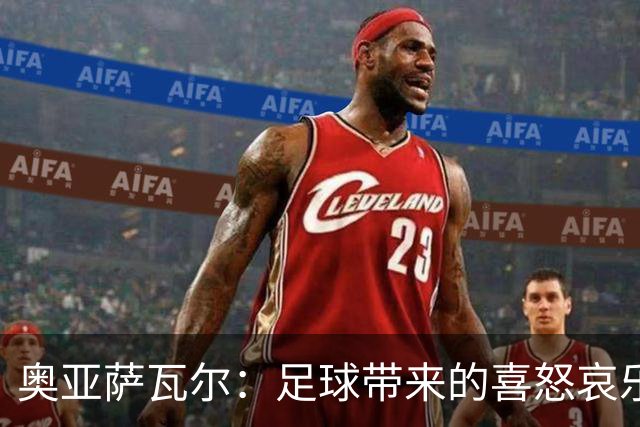 奥亚萨瓦尔：足球带来的喜怒哀乐独一无二，喜欢它带来的肾上腺素