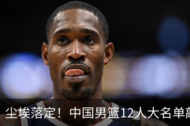 尘埃落定！中国男篮12人大名单敲定，郭士强亮剑死磕日本男篮