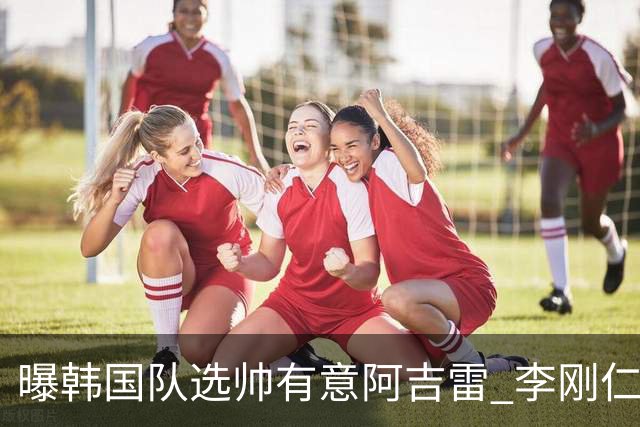 曝韩国队选帅有意阿吉雷 李刚仁或出面与恩师沟通