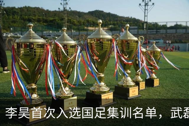 李昊首次入选国足集训名单，武磊回归助力百场里程碑！