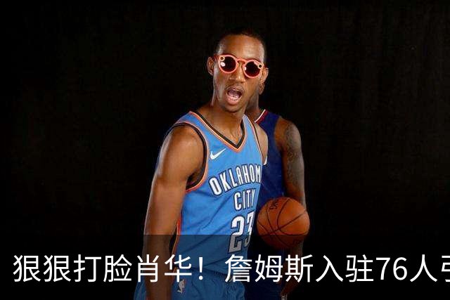 狠狠打脸肖华！詹姆斯入驻76人引爆6大连锁蝴蝶效应，最后一个堪称史诗级历史时刻