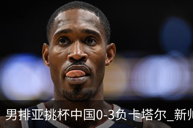 男排亚挑杯中国0-3负卡塔尔 新帅海宁首秀无缘4强