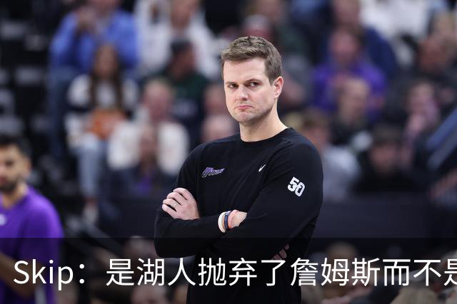 Skip：是湖人抛弃了詹姆斯而不是反过来 湖人曾拒绝续约詹姆斯